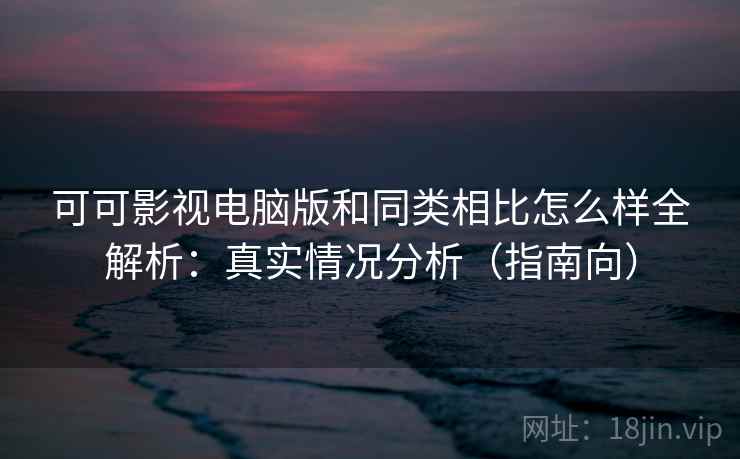 可可影视电脑版和同类相比怎么样全解析：真实情况分析（指南向）