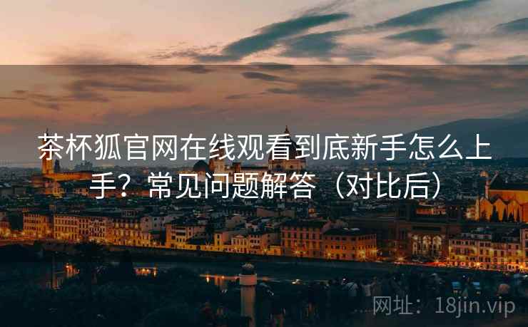 茶杯狐官网在线观看到底新手怎么上手?常见问题解答(对比后) 茶杯狐官网在线观看到底新手怎么上手?常见问题解答(对比后)