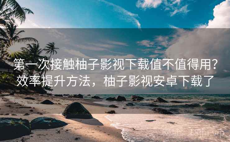 第一次接触柚子影视下载值不值得用?效率提升方法,柚子影视安卓下载了 第一次接触柚子影视下载值不值得用?效率提升方法,柚子影视安卓下载了