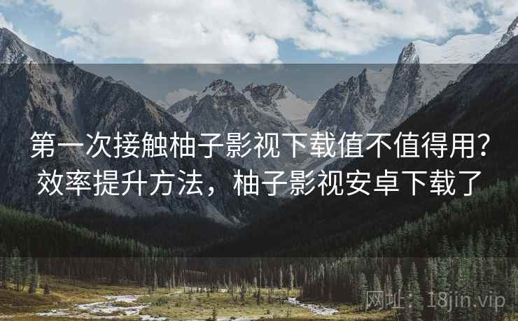 第一次接触柚子影视下载值不值得用？效率提升方法，柚子影视安卓下载了