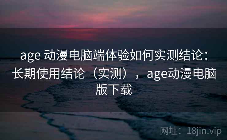 age 动漫电脑端体验如何实测结论：长期使用结论（实测），age动漫电脑版下载