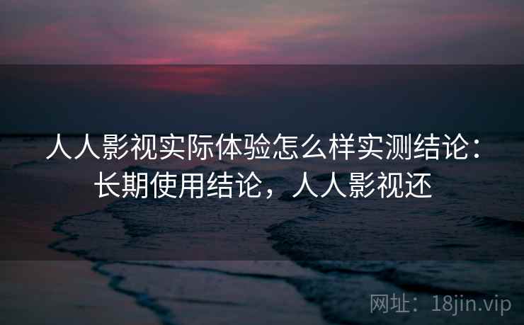 人人影视实际体验怎么样实测结论：长期使用结论，人人影视还