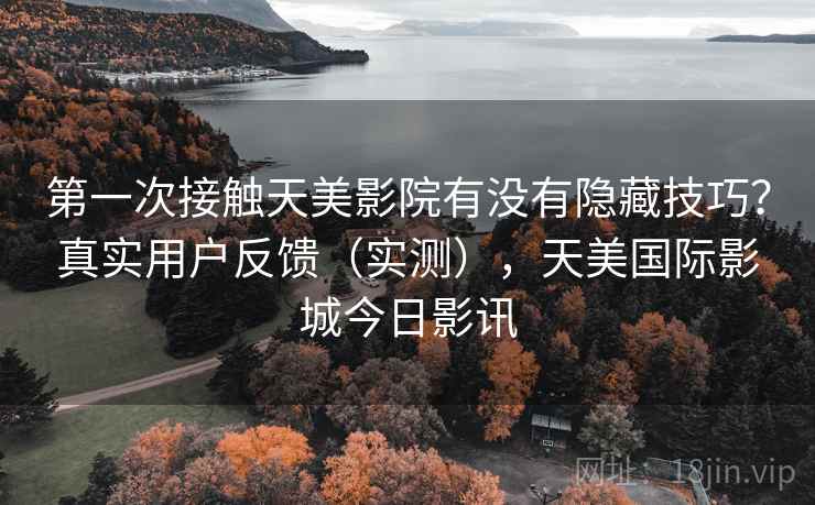 第一次接触天美影院有没有隐藏技巧?真实用户反馈(实测),天美国际影城今日影讯 第一次接触天美影院有没有隐藏技巧?真实用户反馈(实测),天美国际影城今日影讯