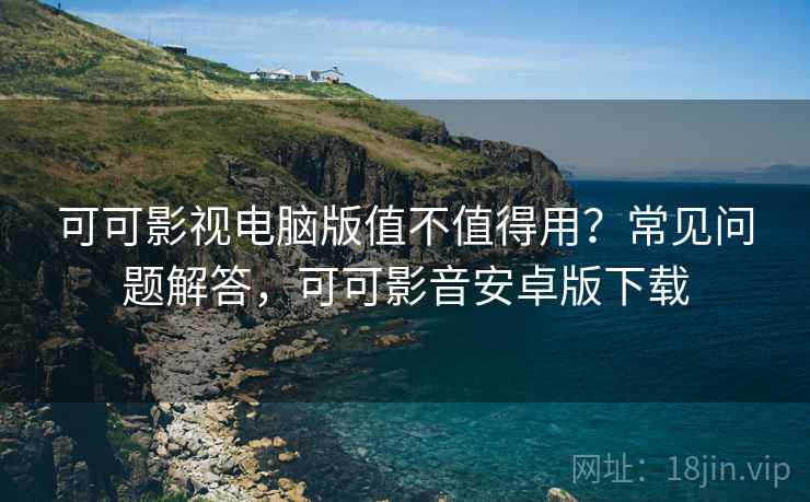 可可影视电脑版值不值得用？常见问题解答，可可影音安卓版下载
