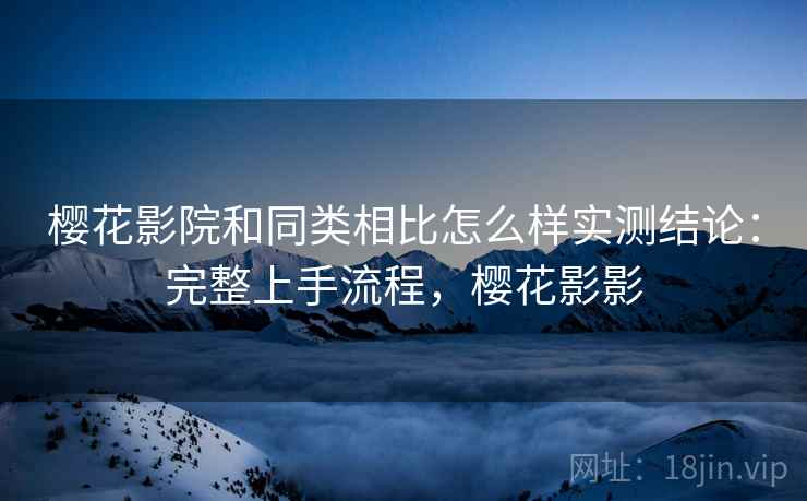 樱花影院和同类相比怎么样实测结论:完整上手流程,樱花影影 樱花影院和同类相比怎么样实测结论:完整上手流程,樱花影影