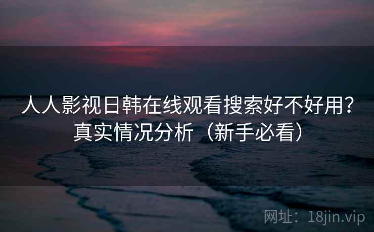 人人影视日韩在线观看搜索好不好用？真实情况分析（新手必看）