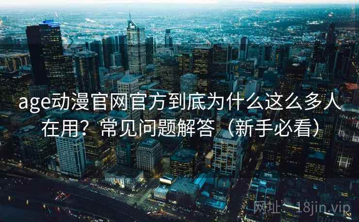 age动漫官网官方到底为什么这么多人在用？常见问题解答（新手必看）