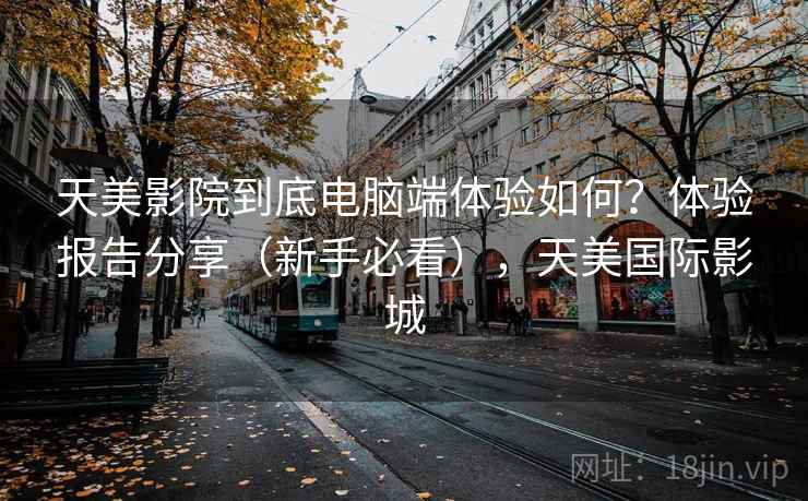 天美影院到底电脑端体验如何？体验报告分享（新手必看），天美国际影城