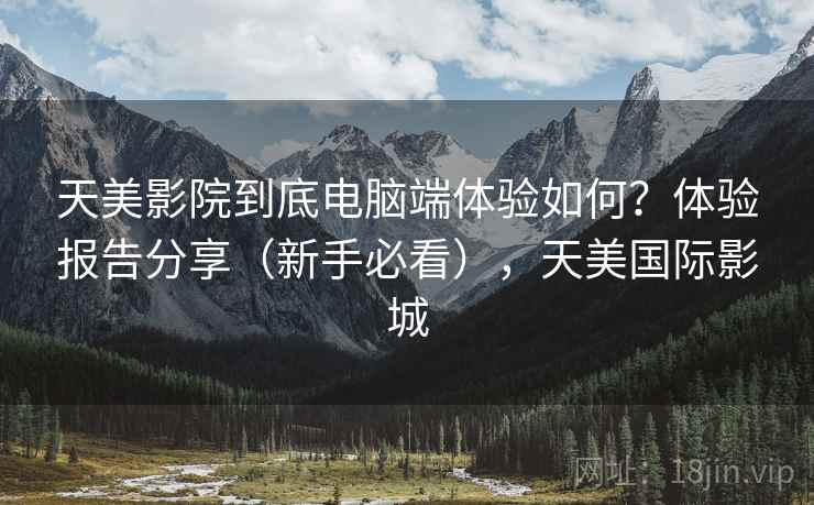 天美影院到底电脑端体验如何?体验报告分享(新手必看),天美国际影城 天美影院到底电脑端体验如何?体验报告分享(新手必看),天美国际影城