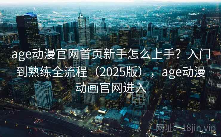 age动漫官网首页新手怎么上手？入门到熟练全流程（2025版），age动漫动画官网进入