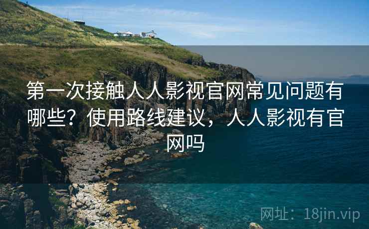 第一次接触人人影视官网常见问题有哪些？使用路线建议，人人影视有官网吗
