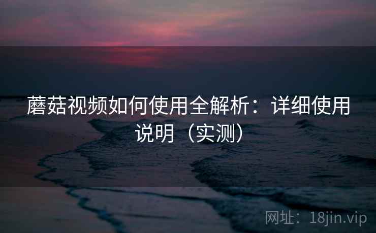蘑菇视频如何使用全解析：详细使用说明（实测）