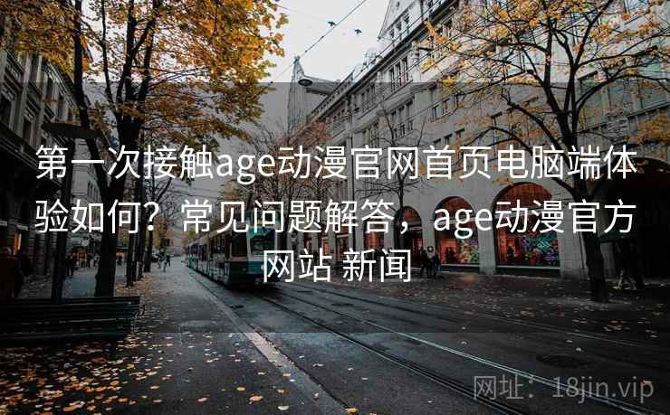 第一次接触age动漫官网首页电脑端体验如何？常见问题解答，age动漫官方网站 新闻