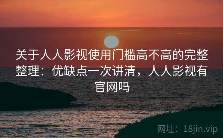 关于人人影视使用门槛高不高的完整整理：优缺点一次讲清，人人影视有官网吗