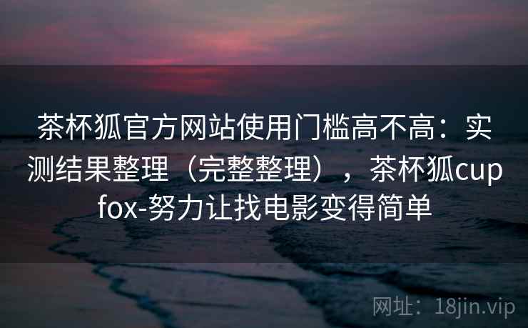 茶杯狐官方网站使用门槛高不高：实测结果整理（完整整理），茶杯狐cupfox-努力让找电影变得简单