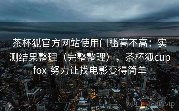 茶杯狐官方网站使用门槛高不高：实测结果整理（完整整理），茶杯狐cupfox-努力让找电影变得简单