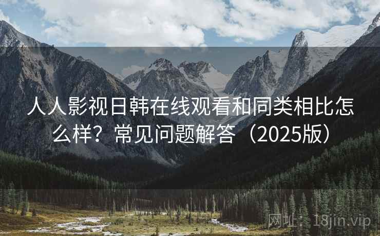 人人影视日韩在线观看和同类相比怎么样？常见问题解答（2025版）