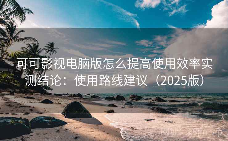 可可影视电脑版怎么提高使用效率实测结论：使用路线建议（2025版）
