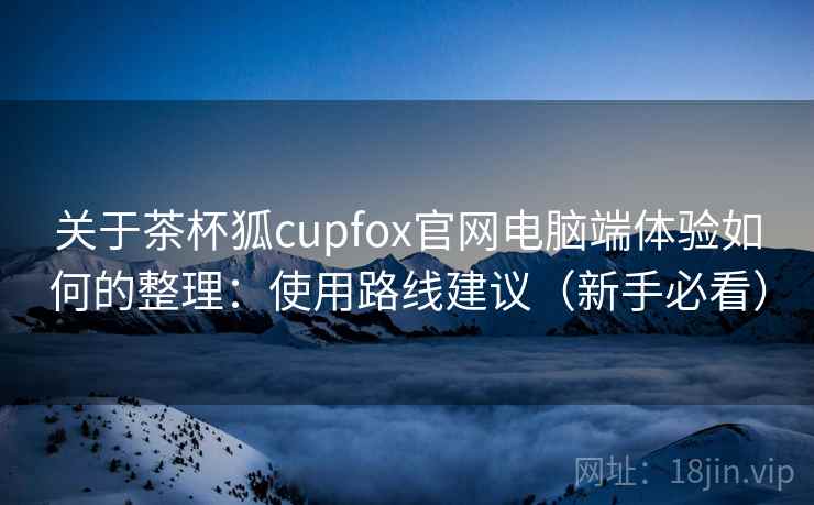 关于茶杯狐cupfox官网电脑端体验如何的整理：使用路线建议（新手必看）