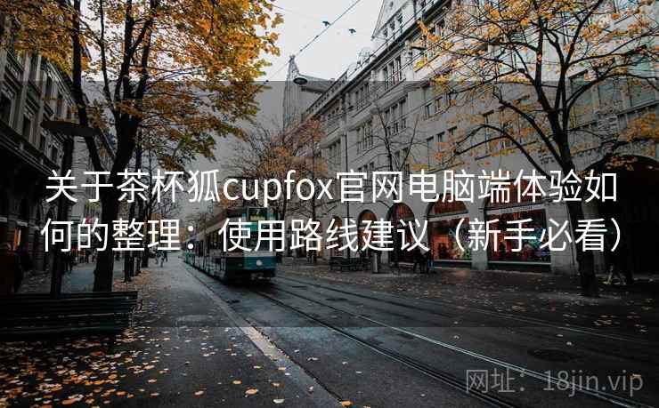 关于茶杯狐cupfox官网电脑端体验如何的整理:使用路线建议(新手必看) 关于茶杯狐cupfox官网电脑端体验如何的整理:使用路线建议(新手必看)