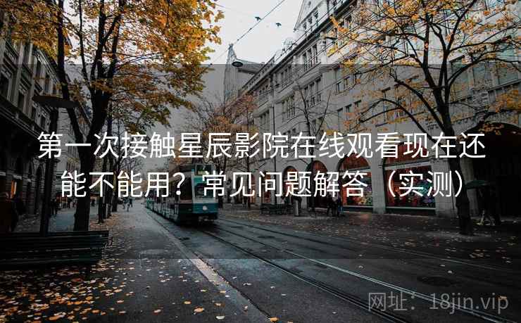 第一次接触星辰影院在线观看现在还能不能用?常见问题解答(实测) 第一次接触星辰影院在线观看现在还能不能用?常见问题解答(实测)