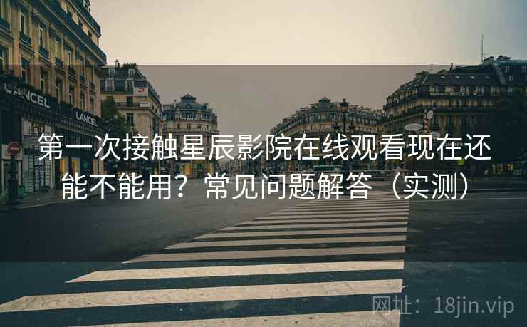 第一次接触星辰影院在线观看现在还能不能用？常见问题解答（实测）