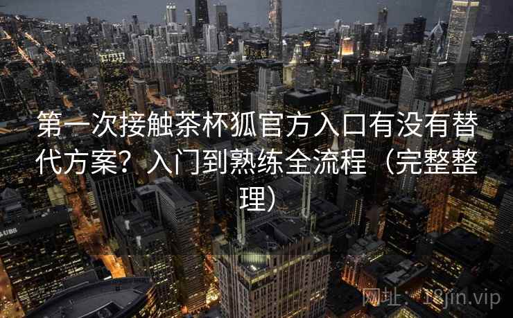 第一次接触茶杯狐官方入口有没有替代方案?入门到熟练全流程(完整整理) 第一次接触茶杯狐官方入口有没有替代方案?入门到熟练全流程(完整整理)