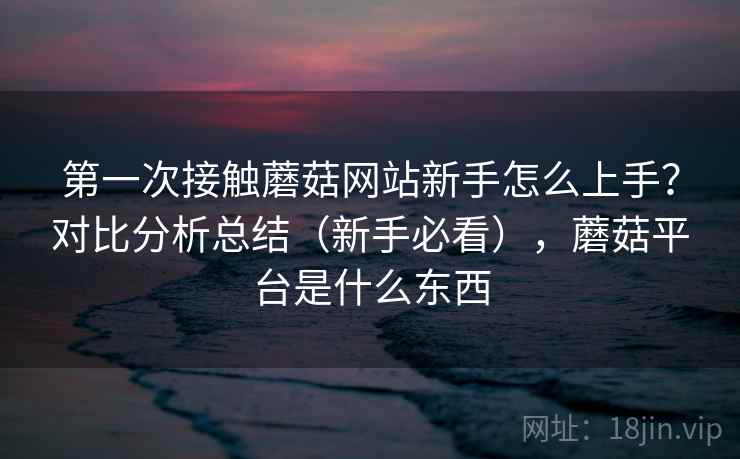 第一次接触蘑菇网站新手怎么上手?对比分析总结(新手必看),蘑菇平台是什么东西 第一次接触蘑菇网站新手怎么上手?对比分析总结(新手必看),蘑菇平台是什么东西