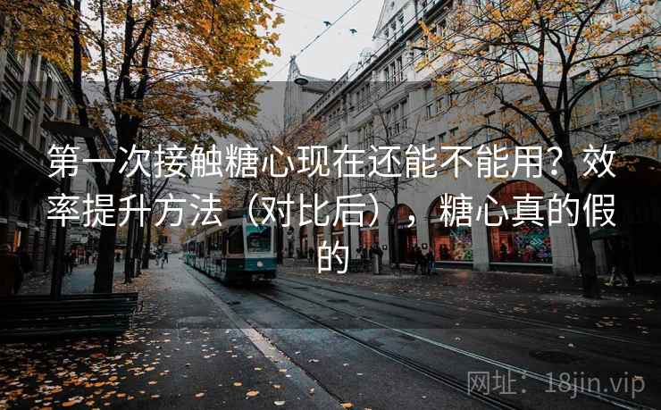第一次接触糖心现在还能不能用？效率提升方法（对比后），糖心真的假的