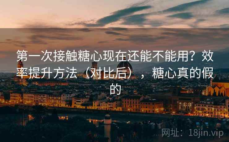 第一次接触糖心现在还能不能用?效率提升方法(对比后),糖心真的假的 第一次接触糖心现在还能不能用?效率提升方法(对比后),糖心真的假的