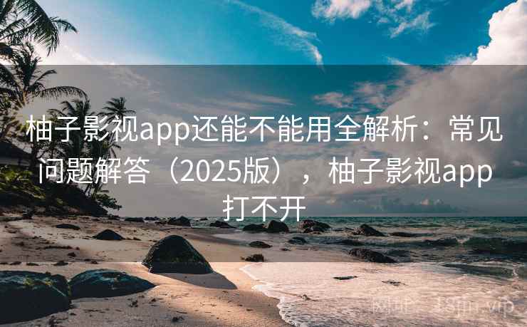 柚子影视app还能不能用全解析：常见问题解答（2025版），柚子影视app打不开