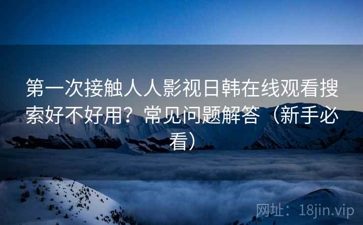 第一次接触人人影视日韩在线观看搜索好不好用？常见问题解答（新手必看）