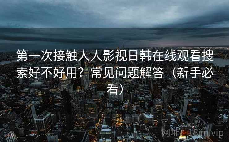 第一次接触人人影视日韩在线观看搜索好不好用?常见问题解答(新手必看) 第一次接触人人影视日韩在线观看搜索好不好用?常见问题解答(新手必看)