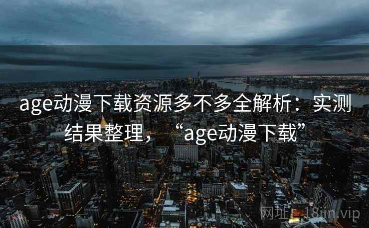 age动漫下载资源多不多全解析：实测结果整理，“age动漫下载”