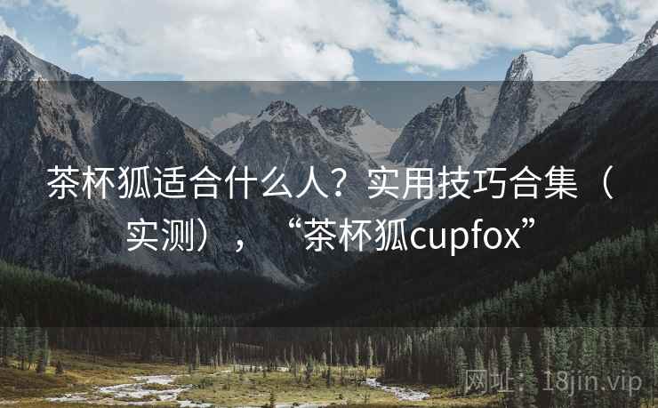 茶杯狐适合什么人？实用技巧合集（实测），“茶杯狐cupfox”