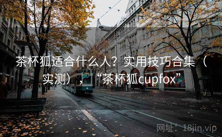 茶杯狐适合什么人?实用技巧合集(实测),“茶杯狐cupfox” 茶杯狐适合什么人?实用技巧合集(实测),“茶杯狐cupfox”