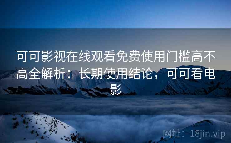 可可影视在线观看免费使用门槛高不高全解析：长期使用结论，可可看电影