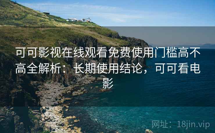 可可影视在线观看免费使用门槛高不高全解析：长期使用结论，可可看电影