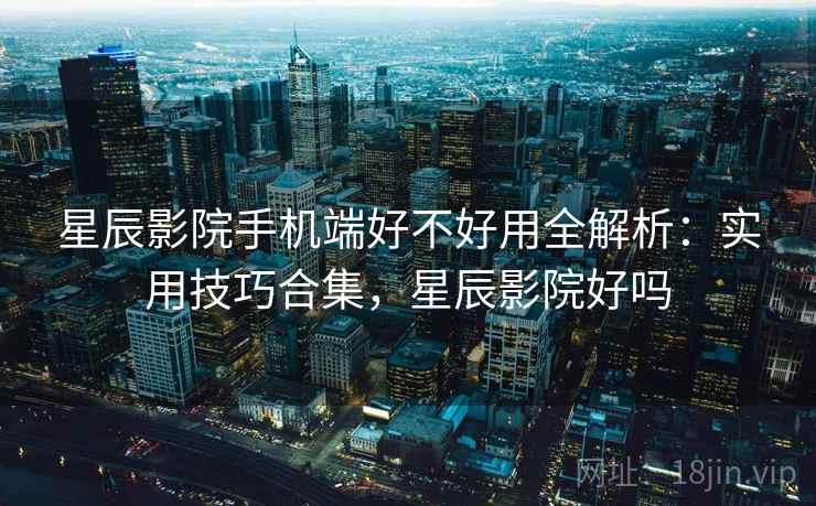 星辰影院手机端好不好用全解析：实用技巧合集，星辰影院好吗
