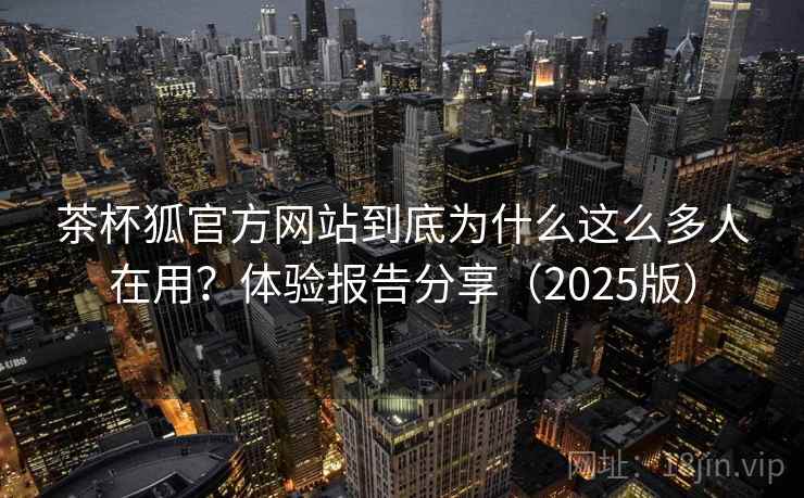 茶杯狐官方网站到底为什么这么多人在用？体验报告分享（2025版）