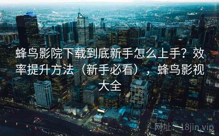 蜂鸟影院下载到底新手怎么上手？效率提升方法（新手必看），蜂鸟影视大全