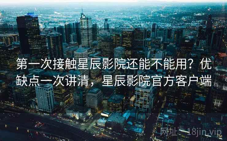第一次接触星辰影院还能不能用?优缺点一次讲清,星辰影院官方客户端 第一次接触星辰影院还能不能用?优缺点一次讲清,星辰影院官方客户端