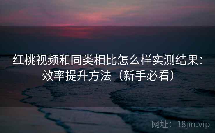 红桃视频和同类相比怎么样实测结果:效率提升方法(新手必看) 红桃视频和同类相比怎么样实测结果:效率提升方法(新手必看)