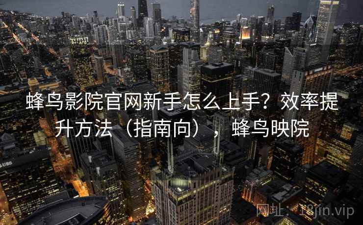 蜂鸟影院官网新手怎么上手?效率提升方法(指南向),蜂鸟映院 蜂鸟影院官网新手怎么上手?效率提升方法(指南向),蜂鸟映院