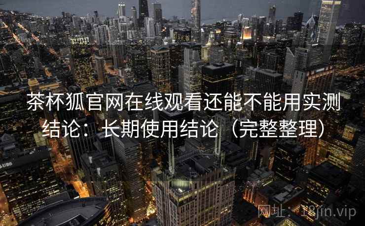 茶杯狐官网在线观看还能不能用实测结论：长期使用结论（完整整理）
